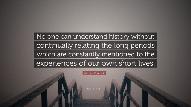 Winston Churchill Quote: “No one can understand history without continually relating the long periods which are constantly mentioned to the experiences of our own short lives.”