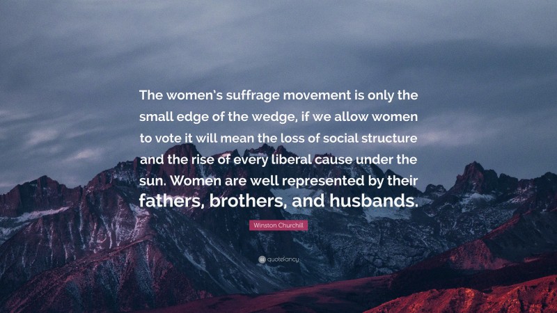 Winston Churchill Quote: “The women’s suffrage movement is only the small edge of the wedge, if we allow women to vote it will mean the loss of social structure and the rise of every liberal cause under the sun. Women are well represented by their fathers, brothers, and husbands.”