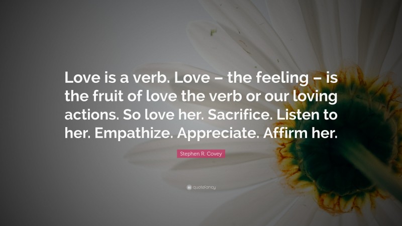 Stephen R. Covey Quote: “Love is a verb. Love – the feeling – is the fruit of love the verb or our loving actions. So love her. Sacrifice. Listen to her. Empathize. Appreciate. Affirm her.”