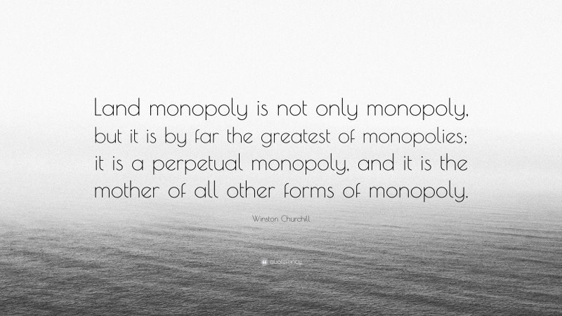 Winston Churchill Quote: “Land monopoly is not only monopoly, but it is by far the greatest of monopolies; it is a perpetual monopoly, and it is the mother of all other forms of monopoly.”