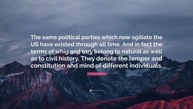 Thomas Jefferson Quote: “The same political parties which now agitiate the US have existed through all time. And in fact the terms of whig and tory belong to natural as well as to civil history. They denote the temper and constitution and mind of different individuals.”