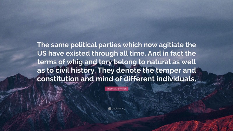 Thomas Jefferson Quote: “The same political parties which now agitiate the US have existed through all time. And in fact the terms of whig and tory belong to natural as well as to civil history. They denote the temper and constitution and mind of different individuals.”