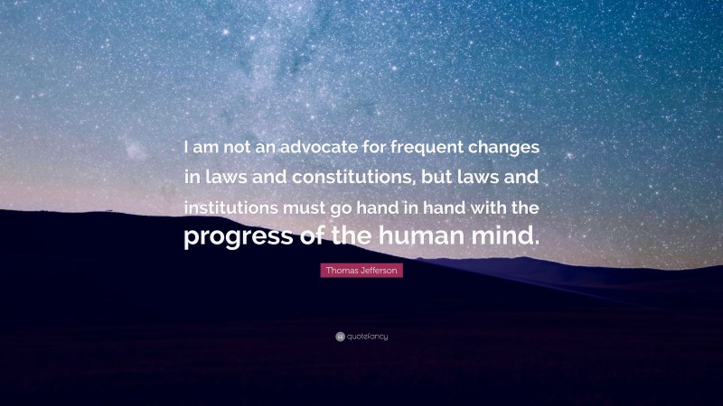 Thomas Jefferson Quote: “I am not an advocate for frequent changes in laws and constitutions, but laws and institutions must go hand in hand with the progress of the human mind.”