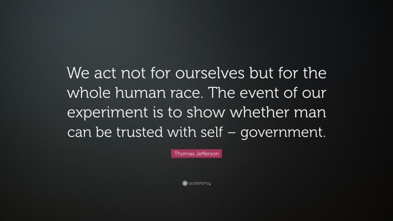 Thomas Jefferson Quote: “We act not for ourselves but for the whole human race. The event of our experiment is to show whether man can be trusted with self – government.”
