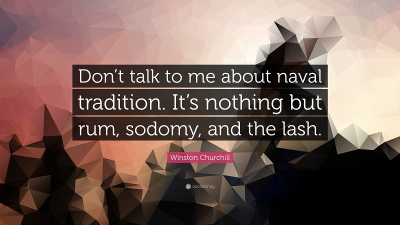 Winston Churchill Quote: “Don’t talk to me about naval tradition. It’s nothing but rum, sodomy, and the lash.”