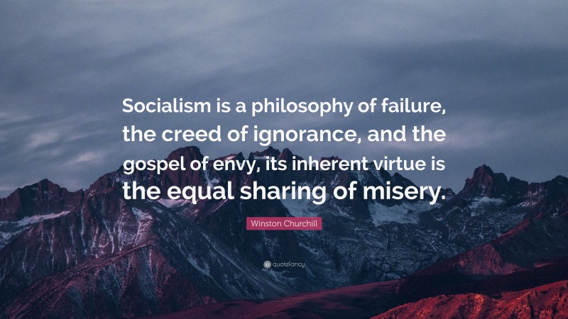 Winston Churchill Quote: “Socialism is a philosophy of failure, the creed of ignorance, and the gospel of envy, its inherent virtue is the equal sharing of misery.”
