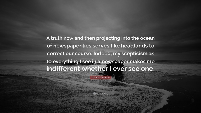 Thomas Jefferson Quote: “A truth now and then projecting into the ocean of newspaper lies serves like headlands to correct our course. Indeed, my scepticism as to everything I see in a newspaper makes me indifferent whether I ever see one.”