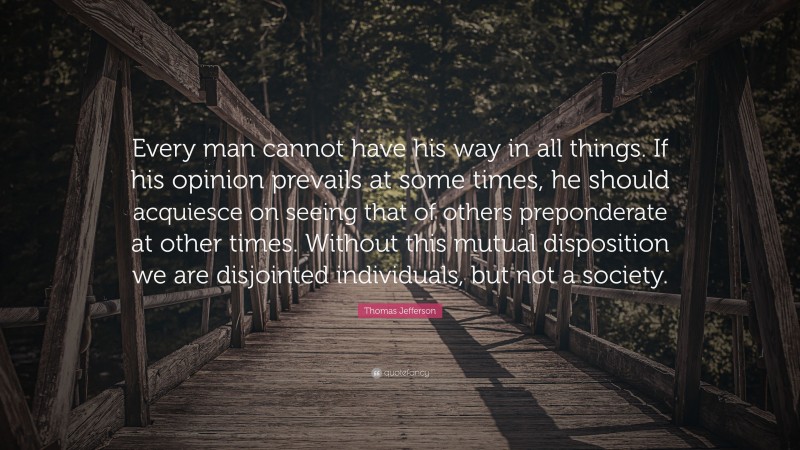 Thomas Jefferson Quote: “Every man cannot have his way in all things. If his opinion prevails at some times, he should acquiesce on seeing that of others preponderate at other times. Without this mutual disposition we are disjointed individuals, but not a society.”