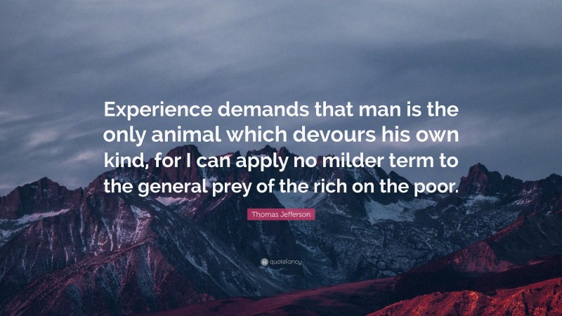 Thomas Jefferson Quote: “Experience demands that man is the only animal which devours his own kind, for I can apply no milder term to the general prey of the rich on the poor.”