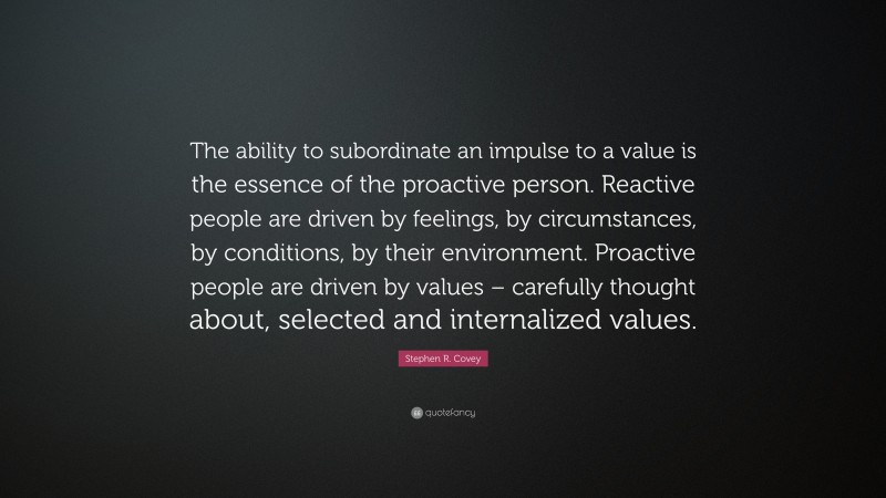 Stephen R. Covey Quote: “The ability to subordinate an impulse to a value is the essence of the proactive person. Reactive people are driven by feelings, by circumstances, by conditions, by their environment. Proactive people are driven by values – carefully thought about, selected and internalized values.”
