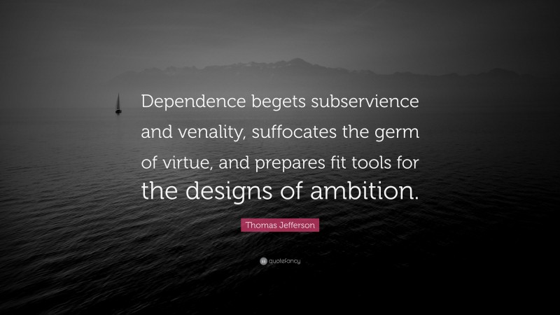 Thomas Jefferson Quote: “Dependence begets subservience and venality, suffocates the germ of virtue, and prepares fit tools for the designs of ambition.”