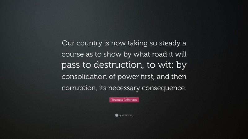 Thomas Jefferson Quote: “Our country is now taking so steady a course as to show by what road it will pass to destruction, to wit: by consolidation of power first, and then corruption, its necessary consequence.”