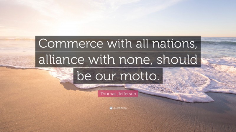 Thomas Jefferson Quote: “Commerce with all nations, alliance with none, should be our motto.”