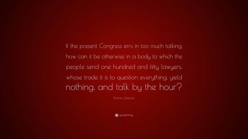 Thomas Jefferson Quote: “If the present Congress errs in too much talking, how can it be otherwise in a body to which the people send one hundred and fifty lawyers, whose trade it is to question everything, yield nothing, and talk by the hour?”