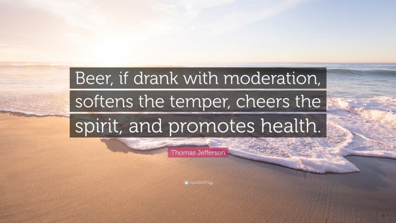 Thomas Jefferson Quote: “Beer, if drank with moderation, softens the temper, cheers the spirit, and promotes health.”