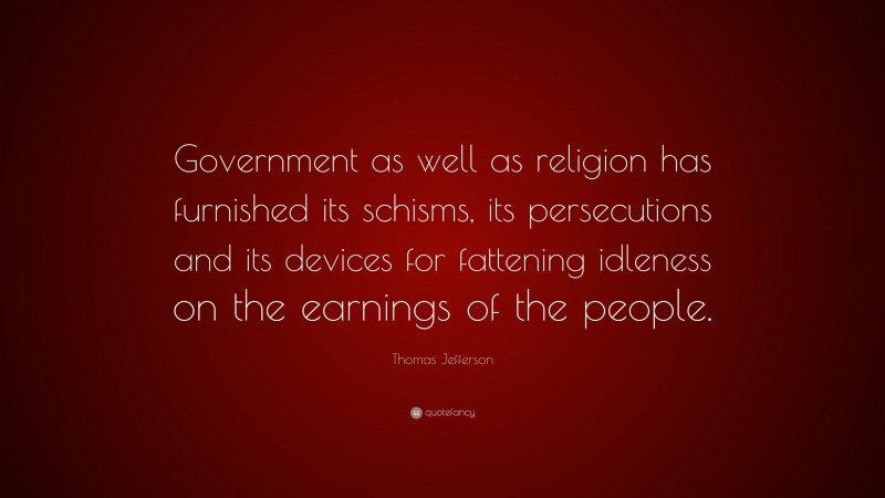 Thomas Jefferson Quote: “Government as well as religion has furnished its schisms, its persecutions and its devices for fattening idleness on the earnings of the people.”