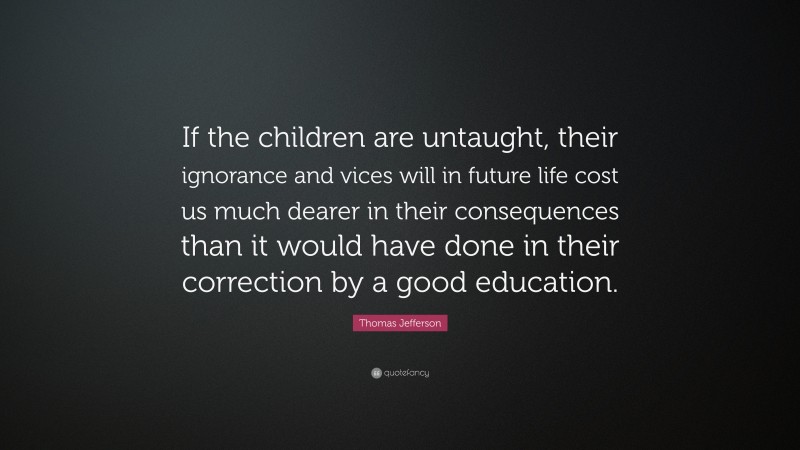 Thomas Jefferson Quote: “If the children are untaught, their ignorance and vices will in future life cost us much dearer in their consequences than it would have done in their correction by a good education.”