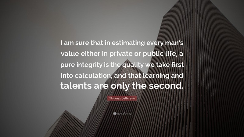 Thomas Jefferson Quote: “I am sure that in estimating every man’s value either in private or public life, a pure integrity is the quality we take first into calculation, and that learning and talents are only the second.”