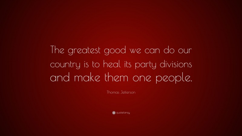 Thomas Jefferson Quote: “The greatest good we can do our country is to heal its party divisions and make them one people.”