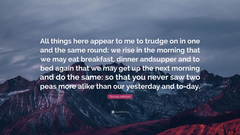Thomas Jefferson Quote: “All things here appear to me to trudge on in one and the same round: we rise in the morning that we may eat breakfast, dinner andsupper and to bed again that we may get up the next morning and do the same: so that you never saw two peas more alike than our yesterday and to-day.”