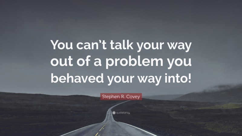 Stephen R. Covey Quote: “You can’t talk your way out of a problem you behaved your way into!”
