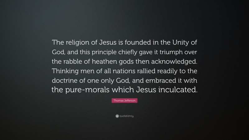 Thomas Jefferson Quote: “The religion of Jesus is founded in the Unity of God, and this principle chiefly gave it triumph over the rabble of heathen gods then acknowledged. Thinking men of all nations rallied readily to the doctrine of one only God, and embraced it with the pure-morals which Jesus inculcated.”