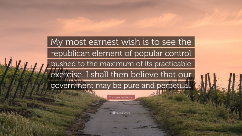 Thomas Jefferson Quote: “My most earnest wish is to see the republican element of popular control pushed to the maximum of its practicable exercise. I shall then believe that our government may be pure and perpetual.”