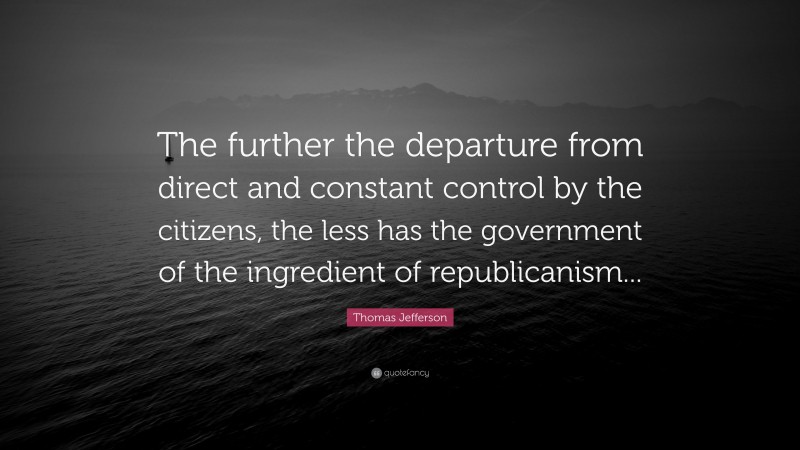 Thomas Jefferson Quote: “The further the departure from direct and constant control by the citizens, the less has the government of the ingredient of republicanism...”