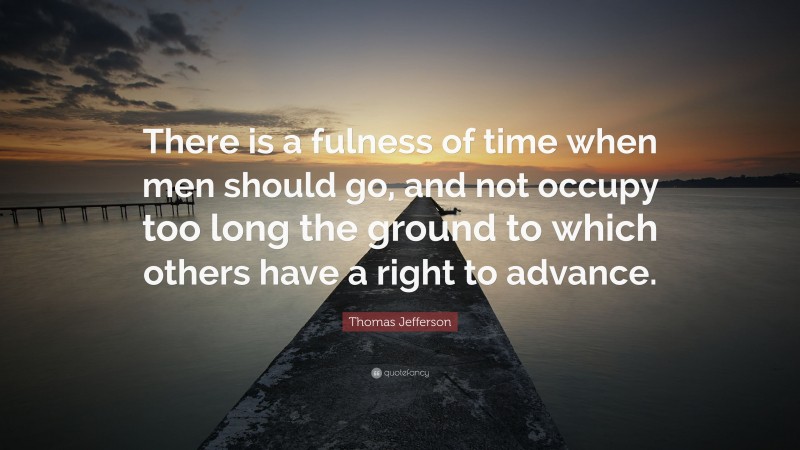 Thomas Jefferson Quote: “There is a fulness of time when men should go, and not occupy too long the ground to which others have a right to advance.”