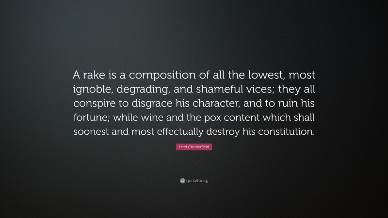 Lord Chesterfield Quote: “A rake is a composition of all the lowest, most ignoble, degrading, and shameful vices; they all conspire to disgrace his character, and to ruin his fortune; while wine and the pox content which shall soonest and most effectually destroy his constitution.”