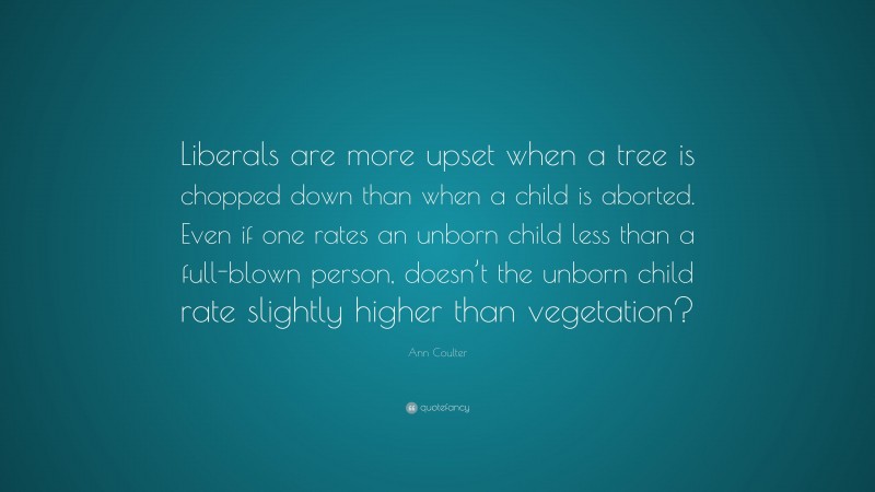 Ann Coulter Quote: “Liberals are more upset when a tree is chopped down than when a child is aborted. Even if one rates an unborn child less than a full-blown person, doesn’t the unborn child rate slightly higher than vegetation?”
