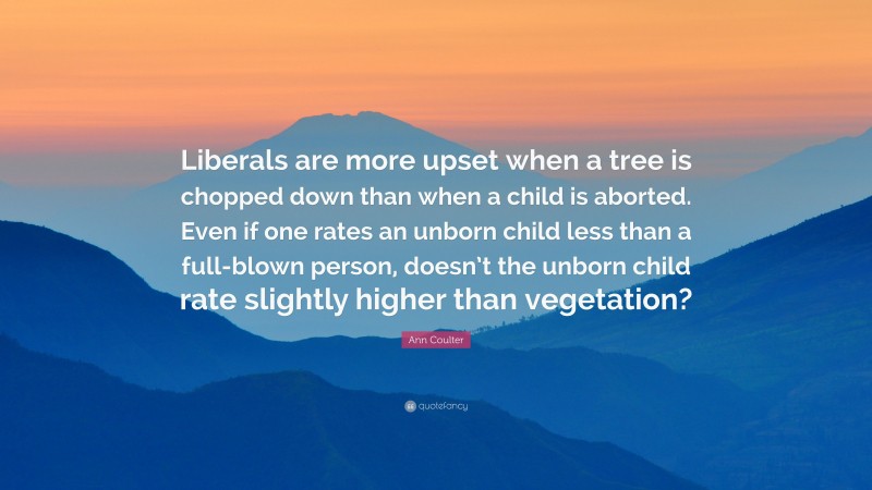 Ann Coulter Quote: “Liberals are more upset when a tree is chopped down than when a child is aborted. Even if one rates an unborn child less than a full-blown person, doesn’t the unborn child rate slightly higher than vegetation?”