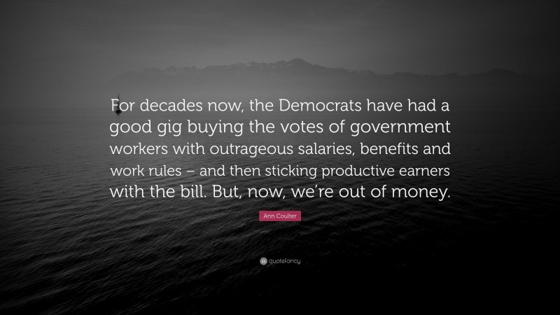 Ann Coulter Quote: “For decades now, the Democrats have had a good gig buying the votes of government workers with outrageous salaries, benefits and work rules – and then sticking productive earners with the bill. But, now, we’re out of money.”
