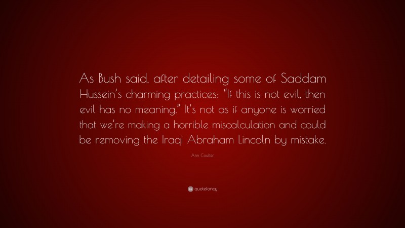 Ann Coulter Quote: “As Bush said, after detailing some of Saddam Hussein’s charming practices: “If this is not evil, then evil has no meaning.” It’s not as if anyone is worried that we’re making a horrible miscalculation and could be removing the Iraqi Abraham Lincoln by mistake.”