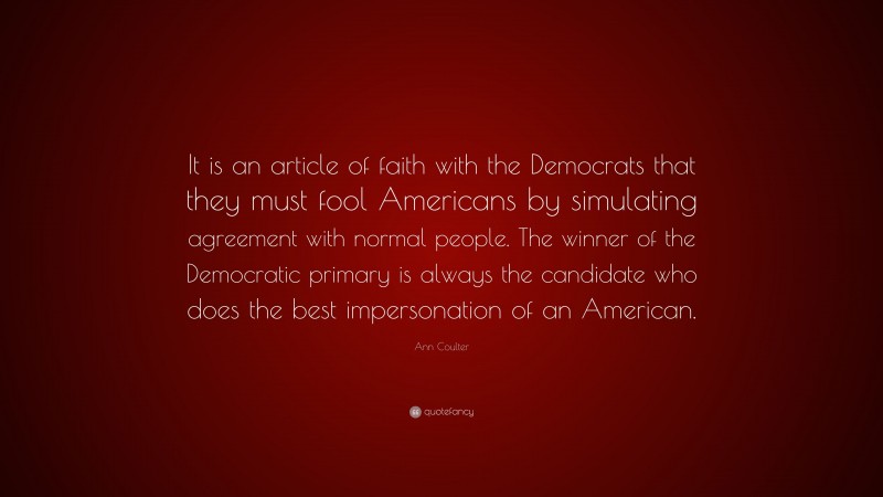 Ann Coulter Quote: “It is an article of faith with the Democrats that they must fool Americans by simulating agreement with normal people. The winner of the Democratic primary is always the candidate who does the best impersonation of an American.”