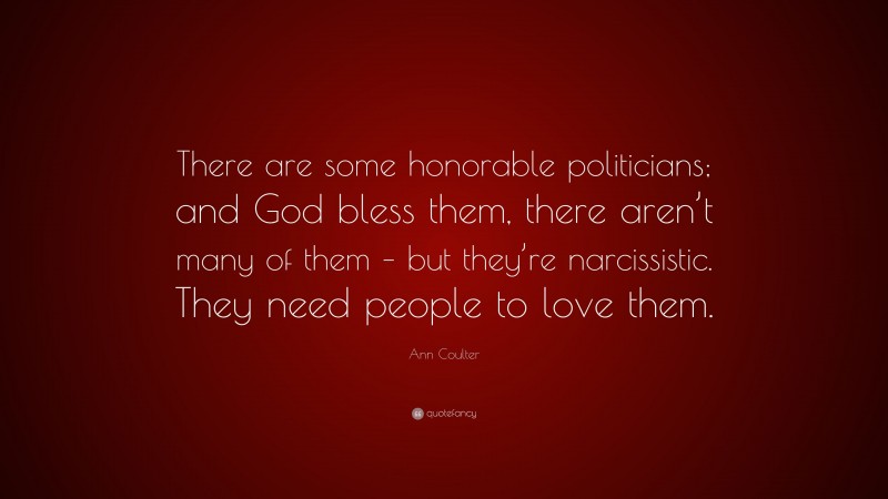 Ann Coulter Quote: “There are some honorable politicians; and God bless them, there aren’t many of them – but they’re narcissistic. They need people to love them.”
