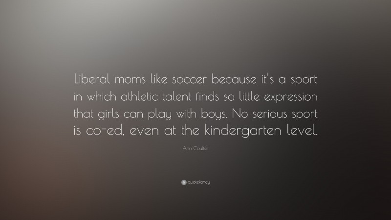 Ann Coulter Quote: “Liberal moms like soccer because it’s a sport in which athletic talent finds so little expression that girls can play with boys. No serious sport is co-ed, even at the kindergarten level.”