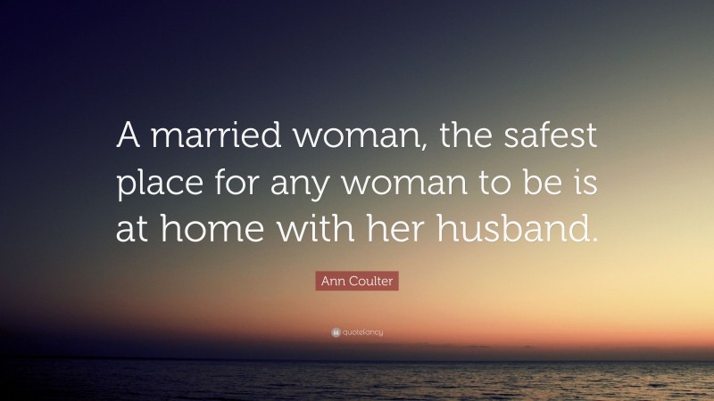 Ann Coulter Quote: “A married woman, the safest place for any woman to be is at home with her husband.”