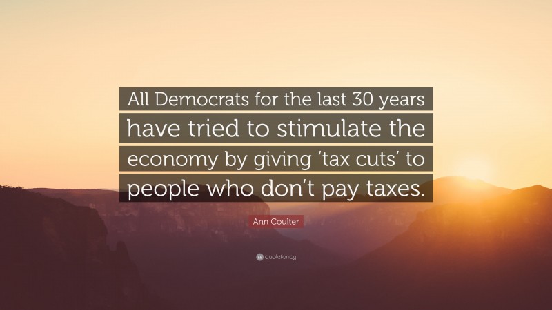 Ann Coulter Quote: “All Democrats for the last 30 years have tried to stimulate the economy by giving ‘tax cuts’ to people who don’t pay taxes.”