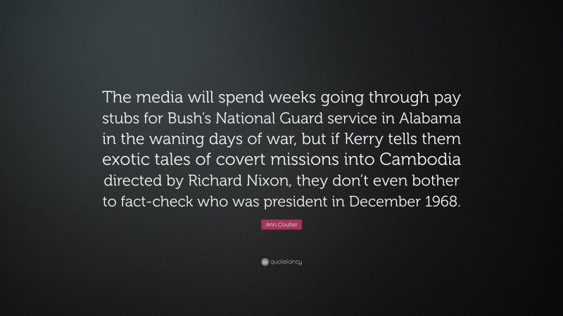 Ann Coulter Quote: “The media will spend weeks going through pay stubs for Bush’s National Guard service in Alabama in the waning days of war, but if Kerry tells them exotic tales of covert missions into Cambodia directed by Richard Nixon, they don’t even bother to fact-check who was president in December 1968.”