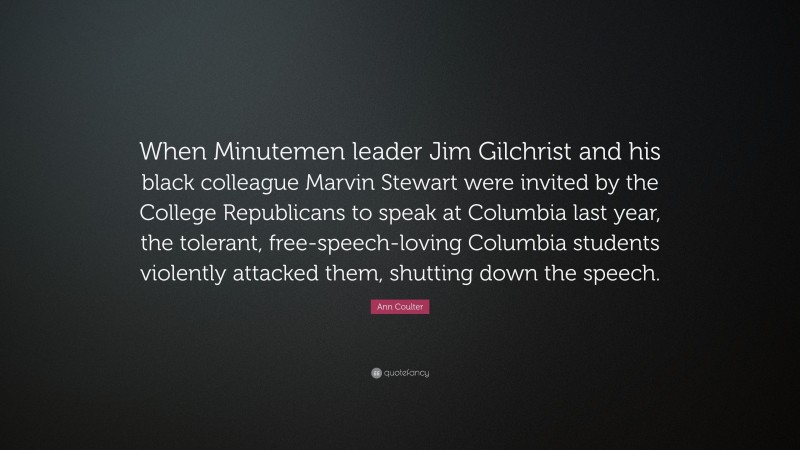 Ann Coulter Quote: “When Minutemen leader Jim Gilchrist and his black colleague Marvin Stewart were invited by the College Republicans to speak at Columbia last year, the tolerant, free-speech-loving Columbia students violently attacked them, shutting down the speech.”