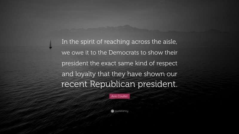Ann Coulter Quote: “In the spirit of reaching across the aisle, we owe it to the Democrats to show their president the exact same kind of respect and loyalty that they have shown our recent Republican president.”