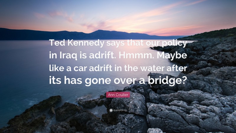 Ann Coulter Quote: “Ted Kennedy says that our policy in Iraq is adrift. Hmmm. Maybe like a car adrift in the water after its has gone over a bridge?”