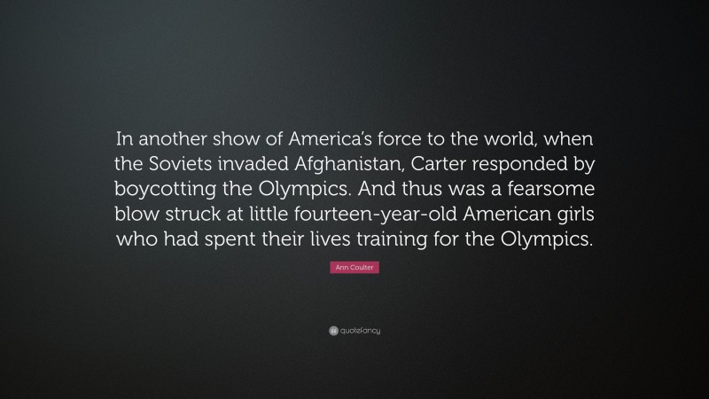 Ann Coulter Quote: “In another show of America’s force to the world, when the Soviets invaded Afghanistan, Carter responded by boycotting the Olympics. And thus was a fearsome blow struck at little fourteen-year-old American girls who had spent their lives training for the Olympics.”