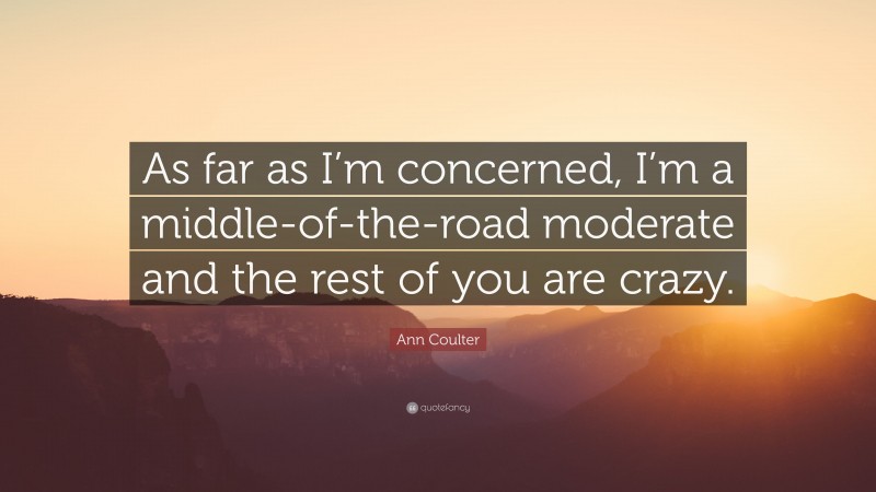 Ann Coulter Quote: “As far as I’m concerned, I’m a middle-of-the-road moderate and the rest of you are crazy.”