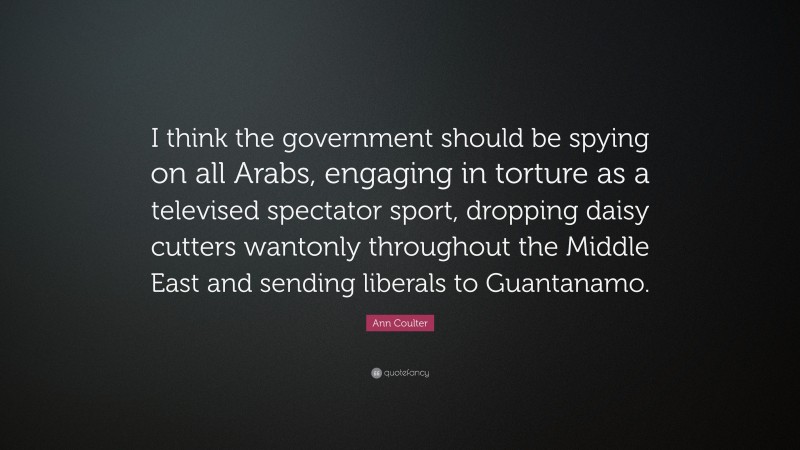 Ann Coulter Quote: “I think the government should be spying on all Arabs, engaging in torture as a televised spectator sport, dropping daisy cutters wantonly throughout the Middle East and sending liberals to Guantanamo.”