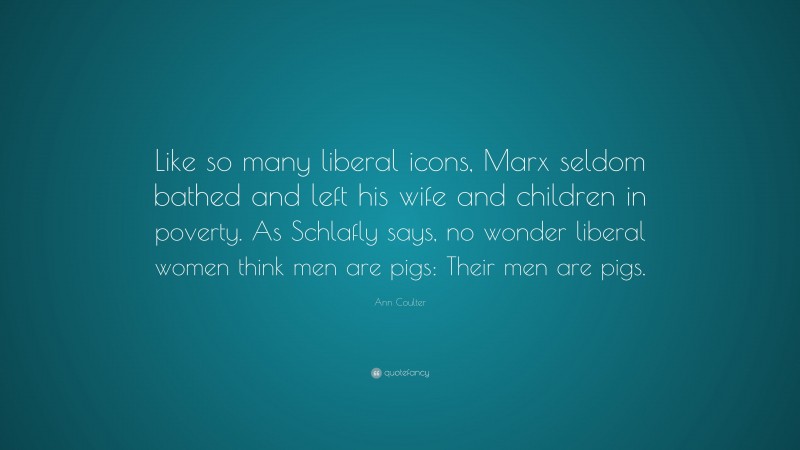 Ann Coulter Quote: “Like so many liberal icons, Marx seldom bathed and left his wife and children in poverty. As Schlafly says, no wonder liberal women think men are pigs: Their men are pigs.”