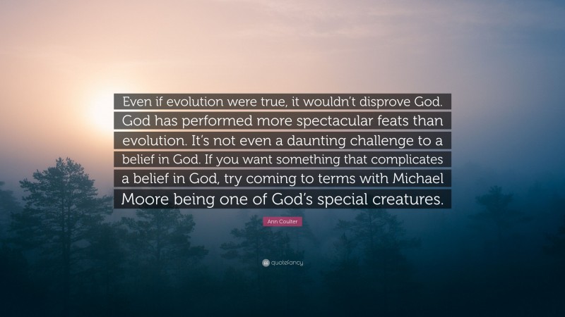Ann Coulter Quote: “Even if evolution were true, it wouldn’t disprove God. God has performed more spectacular feats than evolution. It’s not even a daunting challenge to a belief in God. If you want something that complicates a belief in God, try coming to terms with Michael Moore being one of God’s special creatures.”