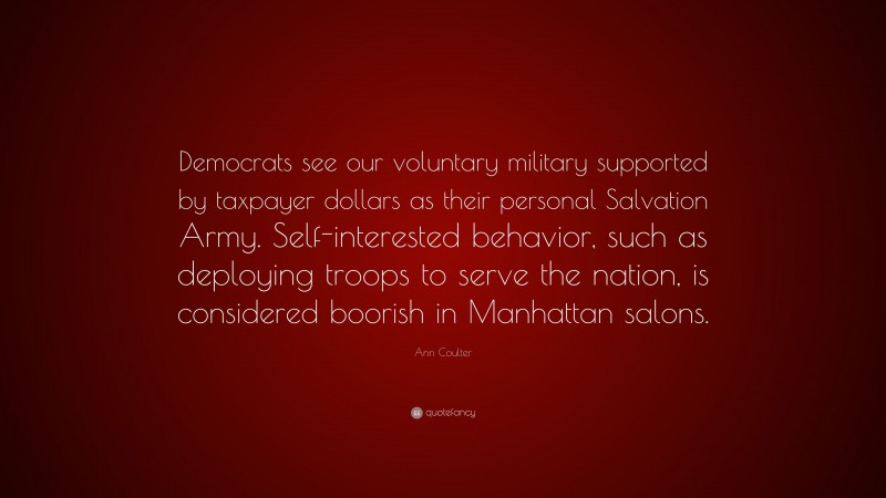 Ann Coulter Quote: “Democrats see our voluntary military supported by taxpayer dollars as their personal Salvation Army. Self-interested behavior, such as deploying troops to serve the nation, is considered boorish in Manhattan salons.”