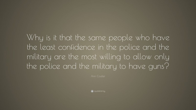 Ann Coulter Quote: “Why is it that the same people who have the least confidence in the police and the military are the most willing to allow only the police and the military to have guns?”